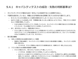 9.4.1 キャパシティテストの成功・失敗の判断基準は?
• キャパシティテストが通るための一定のレベルを設定することは容易ではない。
• 不適切な設定をしていると、問題となる可能性のある現象に気づくのがかなり遅れてしまう。
– 気づいたころにはその原因となった変更の詳細を忘れてしまっているということになる。
– あまりにも高いレベルを追求しすぎ、万事順調に動いたときしか通らないようにすると、不意にテストに失敗す
るという現象が頻発してしまう。
• たまたま他のタスクがネットワークを使っていたとか、キャパシティテスト環境で他のタスクが同時に動
いていたとか、そんな理由でもテストは失敗してしまうだろう。
– 逆に、低すぎるレベルだと、問題を検出できない。
• テストで調べているのはアプリケーションが秒間100トランザクションを処理できるかどうかだけれども、
そのアプリケーションが実は秒間200トランザクションをさばける能力があった。スループットを半減さ
せるような変更をしてしまっても、気づけない。
• 取り得る戦略
1. 安定した再現性のある結果を目指すという戦略
• 現実的に可能な範囲で、キャパシティテスト環境をできるだけ他の影響から隔離し、キャパシティの計測
専用に使わせる。
– そうすれば、テストに関係ない他のタスクの影響を減らせ、結果がより一貫したものとなる。
2. テストが通るための閥値を微調整する戦略
• テストが通るたびに、受け入れレベルを少しずつ厳しくしていく。
– こうすれば、本来通るべきテストが失敗してしまうことを防げる。
– あるコミットの後でテストが失敗するようになったとしよう。その時点でもし要件を上回る閲値を
設定しているのなら、必要に応じて(そのコミットによってある程度キャパシティが落ちるのが納得
済みで受け入れられる場合は) 閥値を下げればよい。
 