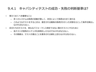 9.4.1 キャパシティテストの成功・失敗の判断基準は?
• 覚えておくべき重要なこと
– 多くのシステムは負荷の変動が激しく、状況によって負荷は大きく変わる
– このようなテストをするときは、推定される最高の負荷がかかった状態を元にして条件を算出し
なければならない。
• 自分たちのテストを、単なるパフォーマンス測定ではない真のテストにするために
– 各テストが固有のシナリオを具現化したものでなければならない。
– その閥値は、テストが通ることを要求される値を上回らなければならない。
 