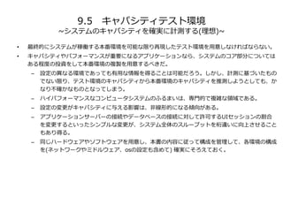 9.5 キャパシティテスト環境
~システムのキャパシティを確実に計測する(理想)~
• 最終的にシステムが稼働する本番環境を可能な限り再現したテスト環境を用意しなければならない。
• キャパシティやパフォーマンスが重要になるアプリケーションなら、システムのコア部分については
ある程度の投資をして本番環境の複製を用意するべきだ。
– 設定の異なる環境であっても有用な情報を得ることは可能だろう。しかし、計測に基づいたもの
でない限り、テスト環境のキャパシティから本番環境のキャパシティを推測しようとしても、か
なり不確かなものとなってしまう。
– ハイパフォーマンスなコンピュータシステムのふるまいは、専門的で複雑な領域である。
– 設定の変更がキャパシティに与える影響は、非線形的になる傾向がある。
– アプリケーションサーバーの接続やデータベースの接続に対して許可するUIセッションの割合
を変更するといったシンプルな変更が、システム全体のスループットを桁違いに向上させること
もあり得る。
– 同じハードウェアやソフトウェアを用意し、本書の内容に従って構成を管理して、各環境の構成
を(ネットワークやミドルウェア、osの設定も含めて) 確実にそろえておく。
 