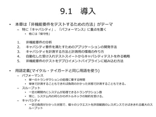 9.1 導入
• 本章は「非機能要件をテストするための方法」がテーマ
– 特に「キャパシティ」、「パフォーマンス」に重点を置く
• 他には「保守性」
1. 非機能要件の分析
2. キャパシティ要件を満たすためのアプリケーションの開発手法
3. キャパシティを計測する方法と計測用の環境の作り方
4. 自動化した受け入れテストスイートからキャパシティテストを作る戦略
5. 非機能要件のテストをデプロイメントパイプラインに組み込む方法
• 用語定義(マイケル・ナイガードと同じ用語を使う)
– パフォーマンス
• 単一のトランザクションの処理に要する時間
• 単体で計測することもできれば負荷のかかった状態で計測することもできる。
– スループット
• 一定の期間内にシステムが処理できるトランザクション数
• 常に、システム内の何らかのボトルネックの制約を受ける。
– キャパシティ
• 一定の負荷がかかった状態で、個々のリクエストを許容範囲のレスポンスでさばききれる最大のス
ループット
 