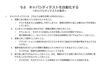 9.6 キャパシティテストを自動化する
~キャパシティテストの条件~
• キャパシティテストは、このような条件を満たさねばならない。
1. 実際にあり得るシナリオをテストすること。
• テストをあまりにも抽象化しすぎてしまうと、実際の利用中に起こる重大なバグを見落と
してしまう。
2. どこまでいけば成功と見なすのか、闘値を事前に決めておくこと。
• そうしないと、そのテストが成功したのか失敗したのかの判断ができない。
• 実行時間は短くし、キャパシティテストが妥当な時間内に完了するようにしておくこと。
3. 変更に対して堅牢にしておくこと。
• アプリケーションに変更があるたびにテストをそれに追従させる作業が発生するようでは
いけない。
4. 複数を組み合わせてより大規模で複雑なシナリオをテストできるようにしておくこと。
• そうすれば、現実的な使用例をシミュレートできる。
5. 繰り返し実行できるようにしておくこと。また、複数のテストを順に実行することも同時に実
行することもできるようにしておくこと。
• そうすれば、そのテストスイートを負荷テストや長期稼働テストにも流用できる。
 