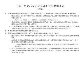 9.6 キャパシティテストを自動化する
~方法~
1. 既存の受け入れテストからいくつかピックアップしてそれをキャパシティテスト用に書き換える
– 受け入れテストがうまくできていれば、それはきっと実際のシステム上であり得る現実的なシナリオを反映して
いることだろう。
• そしてきっと、アプリケーションに変更があってもあまり変更せずにすむはずである
– 受け入れテストに欠けているのは、規模を拡大する(アプリケーションに対して厳しめの負荷をかける)ことと、
成功したかどうかを判断することである。
– それ以外の観点については、これまで、の章における助言に従って受け入れテストの作成や管理を行っていれば、
先ほどまとめた「よいキャパシティテストの条件」のほとんどはすでに満たせていることだろう。
2. 本番環境に近い現実的な負荷をかけること。
3. 負荷のかかる現実的な状況(ただし、異常な状態)を再現することである。
– 受け入れテストでは、万事順調な正常系だけをテストするわけではない。キャパシティテストでもそれは同様で
ある。
– たとえば、システムの規模が拡大しでもきちんと動作するかどうかを判断するうまいテクニックとして、ナイ
ガードは次のような提案をしている。
• 「コストが最も高いトランザクションを何でもいいから特定し、そうしたトランザクションの割合を2-3
倍しよう。」
– もしこれらのテストがシステムとやりとりする内容を記録し、それを何度も複製した上で再び実行できるのなら、
さまざまな種類の負荷をテスト対象システムにかけられるようになり、したがって、さまざまなシナリオをテス
トできるようになる。
 