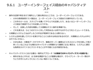 9.6.1 ユーザーインターフェイス経由のキャパシティテ
スト
~~
• 操作の記録や再生を行う場所として最も明白なところは、ユーザーインターフェイスである。
– 大半の商用負荷テスト製品は、ユーザーインターフェイス経由での操作を行っている。
– この手のツールは、スクリプトを書いてやりとりを記録したり、あるいはユーザーインターフェ
イス経由で直接やりとりを記録したりする。
– そして、記録した内容を複製して大規模なテスト操作を準備する。
– これを使えば、ひとつのテストに対して何百あるいは何千ものやりとりをシミュレートできる。
• 大規模なシステムでは必ずしもこの手法が現実的であるとは限らない。
• システム全体を通してテストを実行することには多大な利点があるのだが、大規模なシステムの中に
はそうもいかない。
– 大きな弱点：分散型アーキテクチャで、複数のサーバー重要なビジネスロジックを分担して受け
持っている(このような場合はキャパシティの問題がより重要になる) 場合は、システムに適切
な負荷をかけて十分にテストすることが不可能になる可能性がある。
• キャパシティテストにおける最も一般的なアプローチ「UI経由でのキャパシティテストを避ける」
– 例外があるとすれば、UI 自体を精査することが重要な場合や、クライアント・サーバー間のや
りとりがボトルネックになっていない場合くらいである。
 