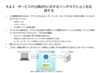 9.6.2 サービスや公開APIに対するインタラクションを記
録する
• この戦略が使えるのは、グラフイカルなユーザーインターフェイスではなくAPIを公開しているよう
なアプリケーション
– Webサービス
– メッセージキュー
– その他のイベント駆動な通信
• サービスや公開APIは、やりとりを記録する場所として理想的なポイントになり得る。サービス指向
アーキテクチャのシステムには、この方式が最適。
– クライアント数の増加に関する問題も回避できる
– 何百あるいは何千ものクライアントプロセスを管理せずに済む
– ユーザーインターフェイス経由でシステムとやりとりするほどにはもろくない。
• 図9-4にキャパシティテストの記録用コンポーネントを示す。
• これは、両者の間でインタラクションが発生した際にそれを記録するためのコンポーネントである。
受け入れテストホスト サーバー／公開API
図9-4 公開APIに対するインタラクションを記録する
記録された
テンプレート
キャパシティテスト基盤
 