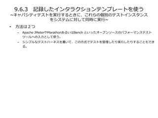 9.6.3 記録したインタラクションテンプレートを使う
~キャパシティテストを実行するときに、これらの個別のテストインスタンス
をシステムに対して同時に実行~
• 方法は２つ
– Apache JMeterやMarathonあるいはBench といったオープンソースのパフォーマンステスト
ツールへの入力として使う。
– シンプルなテストハーネスを書いて、この方式でテストを管理したり実行したりすることもでき
る。
 