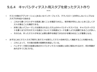 9.6.4 キャパシティテスト用スタブを使ったテスト作り
~~
• テスト対象のアプリケーション(あるいはインターフェイス、テクノロジー)の何もしないシンプルな
スタブの作成から始める
– これから書くテストが十分高速に動くことを確認できるし、相手側が何もしないときに正しくテ
ストが通ることも確認できる。
– 非常に高いパフォーマンスを要求されるシステムのキャパシティテストでは、キャパシティテス
トを書くほうがそのテストを通るくらいに十分高速なコードを書くよりも困難であることが多い。
– そのため、作ったテストが本当に必要な要件を検証できるのかを確かめることが重要となる。
• まずはじめにテストスタブ相手に各テストを実行してテスト自体が正しく機能することを確かめる。
– これによって、その後の結果の信頼性を保証している。
– ベンチマーク実行の結果は他のキャパシティテストの結果とは別に報告されるので、何か問題が
あればすぐに気づける。
 