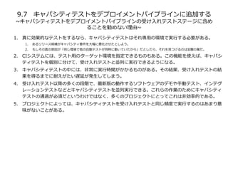 9.7 キャパシティテストをデプロイメントパイプラインに追加する
~キャパシティテストをデプロイメントパイプラインの受け入れテストステージに含め
ることを勧めない理由~
1. 真に効果的なテストをするなら、キャパシティテストはそれ専用の環境で実行する必要がある。
1. あるリリース候補がキャパシティ要件を大幅に悪化させたとしよう。
2. もしその真の原因が「同じ環境で他の自動テストが同時に動いていたから」だとしたら、それを見つけるのは至難の業だ。
2. CIシステムには、テスト用のターゲット環境を指定できるものもある。この機能を使えば、キャパシ
ティテストを個別に分けて、受け入れテストと並列に実行できるようになる。
3. キャパシティテストの中には、非常に実行時聞がかかるものがある。その結果、受け入れテストの結
果を得るまでに耐えがたい遅延が発生してしまう。
4. 受け入れテスト以降の多くの段階で、最新版の動作するソフトウェアのデモや手動テスト、インテグ
レーションテストなどとキャパシティテストを並列実行できる。これらの作業のためにキャパシティ
テストの通過が必須だというわけではなく、多くのプロジェクトにとってこれは非効率的である。
5. プロジェクトによっては、キャパシティテストを受け入れテストと同じ頻度で実行するのはあまり意
味がないことがある。
 