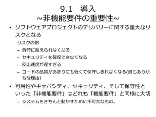 9.1 導入
~非機能要件の重要性~
• ソフトウェアプロジェクトのデリバリーに関する重大なリ
スクとなる
リスクの例
– 負荷に耐えられなくなる
– セキュリティを確保できなくなる
– 反応速度が遅すぎる
– コードの品質があまりにも低くて保守しきれなくなる(最もありが
ちな理由）
• 可用性やキャパシティ、セキュリティ、そして保守性と
いった「非機能要件」はどれも「機能要件」と同様に大切
– システムをきちんと動かすために不可欠なもの。
 