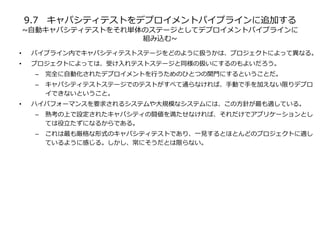 9.7 キャパシティテストをデプロイメントパイプラインに追加する
~自動キャパシティテストをそれ単体のステージとしてデプロイメントパイプラインに
組み込む~
• パイプライン内でキャパシティテストステージをどのように扱うかは、プロジェクトによって異なる。
• プロジェクトによっては、受け入れテストステージと同様の扱いにするのもよいだろう。
– 完全に自動化されたデプロイメントを行うためのひとつの関門にするということだ。
– キャパシティテストステージでのテストがすべて通らなければ、手動で手を加えない限りデプロ
イできないということ。
• ハイパフォーマンスを要求されるシステムや大規模なシステムには、この方針が最も適している。
– 熟考の上で設定されたキャパシティの闘値を満たせなければ、それだけでアプリケーションとし
ては役立たずになるからである。
– これは最も厳格な形式のキャパシティテストであり、一見するとほとんどのプロジェクトに適し
ているように感じる。しかし、常にそうだとは限らない。
 
