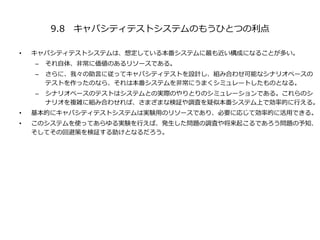 9.8 キャパシティテストシステムのもうひとつの利点
• キャパシティテストシステムは、想定している本番システムに最も近い構成になることが多い。
– それ自体、非常に価値のあるリソースである。
– さらに、我々の助言に従ってキャパシティテストを設計し、組み合わせ可能なシナリオベースの
テストを作ったのなら、それは本番システムを非常にうまくシミュレートしたものとなる。
– シナリオベースのテストはシステムとの実際のやりとりのシミュレーションである。これらのシ
ナリオを複雑に組み合わせれば、さまざまな検証や調査を疑似本番システム上で効率的に行える。
• 基本的にキャパシティテストシステムは実験用のリソースであり、必要に応じて効率的に活用できる。
• このシステムを使ってあらゆる実験を行えば、発生した問題の調査や将来起こるであろう問題の予知、
そしてその回避策を検証する助けとなるだろう。
 