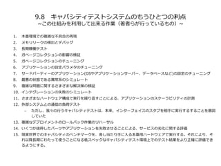 9.8 キャパシティテストシステムのもうひとつの利点
~この仕組みを利用して出来る作業（著者らが行っているもの）~
1. 本番環境での複雑な不具合の再現
2. メモリリークの検出とデバッグ
3. 長期稼働テスト
4. ガベージコレクションの影響の検証
5. ガベージコレクションのチューニング
6. アプリケーションの設定パラメタのチューニング
7. サードパーティーのアプリケーション(OSやアプリケーションサーバー、データベースなど)の設定のチューニング
8. 最悪の状態である異常系のシミュレート
9. 複雑な問題に関するさまざまな解決策の検証
10. インテグレーションの失敗のシミュレート
11. さまざまなハードウェア構成で実行を繰り返すことによる、アプリケーションのスケーラビリティの計測
12. 外部システムとの通信の負荷テスト
– ただし、我々の行うキャパシティテストは、本来、インターフェイスのスタブを相手に実行するすることを意図
していた
13. 複雑なデプロイメントのロールパック作業のリハーサル
14. いくつか抜粋したパーツやアプリケーションを失敗させることによる、サービスの劣化に関する評価
15. 現実世界でのキャパシティのベンチマークを、差し当たり手に入る本番用ハードウェアで実行する。それにより、そ
れ以降長期にわたって使うことになる低スペックなキャパシティテスト環境上でのテスト結果をより正確に評価でき
るようにする。
 