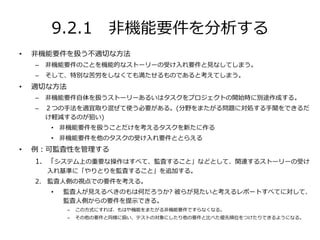 9.2.1 非機能要件を分析する
• 非機能要件を扱う不適切な方法
– 非機能要件のことを機能的なストーリーの受け入れ要件と見なしてしまう。
– そして、特別な苦労をしなくても満たせるものであると考えてしまう。
• 適切な方法
– 非機能要件自体を扱うストーリーあるいはタスクをプロジェクトの開始時に別途作成する。
– ２つの手法を適宜取り混ぜて使う必要がある。(分野をまたがる問題に対処する手聞をできるだ
け軽減するのが狙い)
• 非機能要件を扱うことだけを考えるタスクを新たに作る
• 非機能要件を他のタスクの受け入れ要件ととらえる
• 例：可監査性を管理する
1. 「システム上の重要な操作はすべて、監査すること」などとして、関連するストーリーの受け
入れ基準に「やりとりを監査すること」を追加する。
2. 監査人側の視点での要件を考える。
• 監査人が見えるべきのもは何だろうか? 彼らが見たいと考えるレポートすべてに対して、
監査人側からの要件を提示できる。
– この方式にすれば、もはや機能をまたがる非機能要件ですらなくなる。
– その他の要件と同様に扱い、テストの対象にしたり他の要件と比べた優先順位をつけたりできるようになる。
 