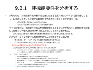 9.2.1 非機能要件を分析する
• 大切なのは、非機能要件を分析するときにはある程度詳細なレベルまで踏み込むこと。
– レスポンスタイムに対する要件が「できるだけ速く」などでは不十分。
• どこまで速くすればいいのかがわからない
• どれだけの予算をつぎ込めばいいのかも判断できない
• すべての要件は、機能要件であるか非機能要件であるかにかかわらず、数値目標を設定
して見積もりや優先順位付けができるようにしておく必要がある。
– このようにしておけば、開発の際の最適な予算配分についても考えられるようになる。
• アプリケーションの受け入れ基準がきちんと把握できていない例
– 「すべてのユーザーインターフェイスは2秒未満で応答を返すこと」
– 「システムが一時間に80,000トランザクションを処理できること」
一見きちんと定義できているように見えるが不十分
– どんな状況でもそうでなければならないということだろうか?
• どこかのデータセンターがダウンしてしまったとして、それでも2秒未満という要件を満たす必要がある？
• めったに使わないような操作と頻繁に使う操作をどちらも同じ基準で扱うのだろうか?
– 「2秒」というけれど、
• その2秒は処理が成功して完了するまでの時間なのだろうか?
• それとも2秒未満でとりあえず何らかの反応を返せればいいだけなのだろうか?
• 何か問題が起こってエラーメッセージを返すときも2秒未満にしなければならないのだろうか?
• それとも、処 システムに負荷がかかっているときや処理のピーク時にも2秒という条件を満たさねばならないのだろうか?
• それとも、平均の応答時間が2秒未満ならいいのだろうか?
• 理が正しく行われたときだけのルールなのだろうか?
 