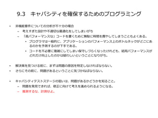 9.3 キャパシティを確保するためのプログラミング
• 非機能要件についての分析が不十分の場合
– 考えすぎた設計や不適切な最適化をしてしまいがち
– 「高パフォーマンスな」コードを書くために無駄に時間を費やしてしまうこともよくある。
• プログラマは一般的に、アプリケーションのパフォーマンス上のボトルネックがどこにあ
るのかを予測するのが下手である。
• コードを不必要に複雑にしてしまい保守しづらくなったけれども、結局パフォーマンスが
どれだけ向上したのかは疑わしいということになりがち。
• 解決策を見つける前に、まずは問題の原因を特定しなければならない。
• さらにその前に、問題があるということに気づかねばならない。
• キャパシティテストステージの狙いは、問題があるかどうかを知ること。
– 問題を発見できれば、修正に向けて考えを進められるようになる。
– 推測するな、計測せよ。
 