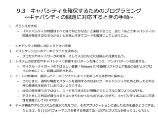 9.3 キャパシティを確保するためのプログラミング
~キャパシティの問題に対応するときの手順~
• バランスが大切
– 「キャパシティの問題はすべて後で何とかなる」と楽観すること、逆に「あとでキャパシティの
問題が発生するだろうから」と対策しすぎてコードを複雑にしてしまうこと。
• キャパシティ問題に対応するときの手順
1. アプリケーションのアーキテクチャを決める。
– プロセスやネットワークの境界、そして入出力などには細心の注意を払う。
2. システムの安定性やキャパシティに影響するパターンを身につけ、アンチパターンを回避する。
– マイケル・ナイガードのすばらしい著書「Release It!本番用ソフトウェア製品の設計とデプロ
イのために」に、詳細な説明がある。
3. チームの作業は、選択したアーキテクチャによって定められる境界内に留める。
– このときに、適切な場面でパターンを適用するのはよいが、キャパシティのためと称してそれ以
外の最適化を始めてしまわないようにする。
– 秘伝の技を使うのではなく、コードをできるだけ明確かつシンプルに保つよう心がける。
– テストをして利益が得られるとはっきりわかったものでないかぎり、キャパシティのために可読
性を犠牲にしてはいけない。
4. データ構造やアルゴリズムの選択に気をつけ、そのアプリケーションに適したものを選ぶようにする。
– たとえば、O (1)のパフォーマンスを要する場面でO(n)のアルゴリズムを使ってはいけない。
 