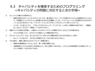 9.3 キャパシティを確保するためのプログラミング
~キャパシティの問題に対応するときの手順~
5. スレッドには細心の注意を払う。
– 著者が現在かかわっているプロジェクトでは、最大級のパフォーマンスを要するシステム(為替取引のシステム
で、秒間数万トランザクションを処理できるもの)を構築している。ハイパフォーマンスを達成するためのポイ
ントとなる方法のひとつは、アプリケーションのコアをシングルスレッドに保つことだった。
– ナイガードも言うように、「ブロックされたスレッド」アンチパターンは多くの障害の主因であり、「連鎖反
応」および「カスケード障害」につながりやすい。
6. 自動テストの仕組みを用意し、必要なレベルのキャパシティが確保できているかどうかを確かめる。
– テストが失敗したら、そのテストを指針として問題を修正する。
7. プロファイリングツールは、あくまでもテストで見つけた問題を修正するための手段として使う
– 決して「とりあえず、できるだけ高速化する」ために使うものではない。
8. できる限り、実際に要求されるキャパシティ指標を使う。
– 実際の本番環境のシステムこそが、唯一の真の指標となる。
– 本番環境のシステムの訴えに耳を傾けよう。特に注意すべきなのは、システムの利用者数やその操作パターン、
そして本番データの大きさである。
 
