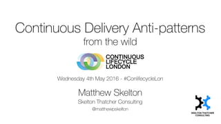 Continuous Delivery Anti-patterns
from the wild
Wednesday 4th May 2016 - #ConlifecycleLon
Matthew Skelton
Skelton Thatcher Consulting
@matthewpskelton
 