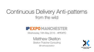 Continuous Delivery Anti-patterns
from the wild
Wednesday 18th May 2016 - #IPEXPO
Matthew Skelton
Skelton Thatcher Consulting
@matthewpskelton
 