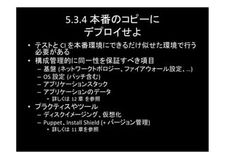 5.3.4	
  本番のコピーに	
  
                 デプロイせよ	
•  テストと CI	
  を本番環境にできるだけ似せた環境で行う
   必要がある	
•  構成管理的に同一性を保証すべき項目	
 –  基盤 (ネットワークトポロジー、ファイアウォール設定、…)	
  
 –  OS	
  設定 (パッチ含む)	
  
 –  アプリケーションスタック	
 –  アプリケーションのデータ	
     •  詳しくは 12	
  章 を参照	
•  プラクティスやツール	
 –  ディスクイメージング、仮想化	
 –  Puppet、Install	
  Shield	
  (+	
  バージョン管理)	
  
     •  詳しくは 11	
  章を参照	
 