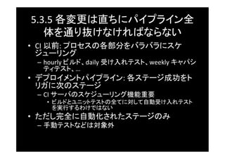 5.3.5	
  各変更は直ちにパイプライン全
   体を通り抜けなければならない	
•  CI	
  以前:	
  プロセスの各部分をバラバラにスケ
   ジューリング	
 –  hourly	
  ビルド、daily	
  受け入れテスト、weekly	
  キャパシ
    ティテスト、…	
  
•  デプロイメントパイプライン:	
  各ステージ成功をト
   リガに次のステージ	
 –  CI	
  サーバのスケジューリング機能重要	
   •  ビルドとユニットテストの全てに対して自動受け入れテスト
      を実行するわけではない	
•  ただし完全に自動化されたステージのみ	
 –  手動テストなどは対象外	
 