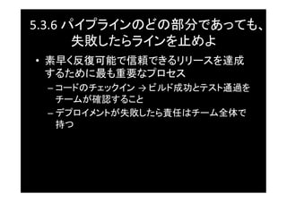5.3.6	
  パイプラインのどの部分であっても、
          失敗したらラインを止めよ	
•  素早く反復可能で信頼できるリリースを達成
   するために最も重要なプロセス	
 –  コードのチェックイン →	
  ビルド成功とテスト通過を
    チームが確認すること	
 –  デプロイメントが失敗したら責任はチーム全体で
    持つ	
 