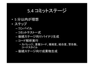 5.4	
  コミットステージ	
•  5	
  分以内が理想	
•  ステップ	
  –  コンパイル	
  –  コミットテスト一式	
  –  後続ステージ向けバイナリ生成	
  –  コード解析実行	
    •  カバレッジ、重複コード、複雑度、結合度、警告数、
       コードスタイル	
  –  後続ステージ向け成果物生成	
 