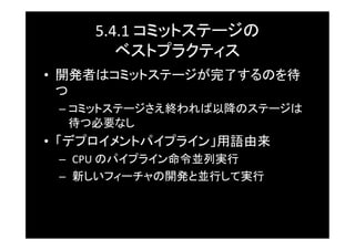 5.4.1	
  コミットステージの	
  
        ベストプラクティス	
•  開発者はコミットステージが完了するのを待
   つ	
 –  コミットステージさえ終われば以降のステージは
    待つ必要なし	
•  「デプロイメントパイプライン」用語由来	
 –  CPU	
  のパイプライン命令並列実行	
 –  新しいフィーチャの開発と並行して実行	
 