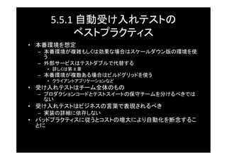 5.5.1	
  自動受け入れテストの	
  
           ベストプラクティス	
•  本番環境を想定	
  –  本番環境が複雑もしくは効果な場合はスケールダウン版の環境を使
     う	
  –  外部サービスはテストダブルで代替する	
    •  詳しくは第 8	
  章	
  –  本番環境が複数ある場合はビルドグリッドを使う	
    •  クライアントアプリケーションなど	
•  受け入れテストはチーム全体のもの	
  –  プロダクションコードとテストスイートの保守チームを分けるべきでは
     ない	
•  受け入れテストはビジネスの言葉で表現されるべき	
  –  実装の詳細に依存しない	
•  バッドプラクティスに従うとコストの増大により自動化を断念するこ
   とに	
 