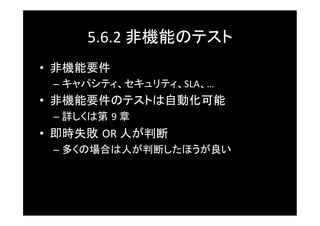 5.6.2	
  非機能のテスト	
•  非機能要件	
  –  キャパシティ、セキュリティ、SLA、…	
  
•  非機能要件のテストは自動化可能	
  –  詳しくは第 9	
  章	
•  即時失敗 OR	
  人が判断	
  –  多くの場合は人が判断したほうが良い	
 