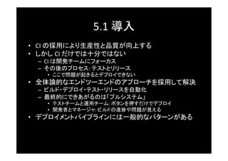 5.1	
  導入	
•  CI	
  の採用により生産性と品質が向上する	
•  しかし CI	
  だけでは十分ではない	
  –  CI	
  は開発チームにフォーカス	
  –  その後のプロセス:	
  テストとリリース	
    •  ここで問題が起きるとデプロイできない	
•  全体論的なエンドツーエンドのアプローチを採用して解決	
  –  ビルド・デプロイ・テスト・リリースを自動化	
  –  最終的にできあがるのは「プルシステム」	
    •  テストチームと運用チーム:	
  ボタンを押すだけでデプロイ	
    •  開発者とマネージャ:	
  ビルドの進捗や問題が見える	
•  デプロイメントパイプラインには一般的なパターンがある	
 