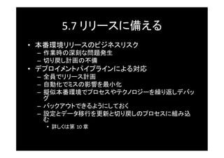 5.7	
  リリースに備える	
•  本番環境リリースのビジネスリスク	
 –  作業時の深刻な問題発生	
 –  切り戻し計画の不備	
•  デプロイメントパイプラインによる対応	
 –  全員でリリース計画	
 –  自動化でミスの影響を最小化	
 –  擬似本番環境でプロセスやテクノロジーを繰り返しデバッ
    グ	
 –  バックアウトできるようにしておく	
 –  設定とデータ移行を更新と切り戻しのプロセスに組み込
    む	
   •  詳しくは第 10	
  章	
 