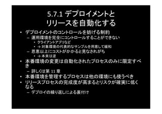 5.7.1	
  デプロイメントと	
  
           リリースを自動化する	
•  デプロイメントのコントロールを妨げる制約	
 –  運用環境を完全にコントロールすることができない	
    •  クライアントアプリなど	
    •  →	
  対象環境の代表的なサンプルを用意して緩和	
 –  恩恵以上にコストがかかると見なされがち	
    •  →	
  本来は逆	
•  本番環境の変更は自動化されたプロセスのみに限定すべ
   き	
 –  詳しくは第 11	
  章	
•  本番環境を管理するプロセスは他の環境にも使うべき	
•  リリースプロセスの完成度が高まるとリスクが確実に低く
   なる	
 –  デプロイの繰り返しによる裏付け	
 