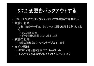 5.7.2	
  変更をバックアウトする	
•  リリース失敗のリスクをバックアウト戦略で緩和する	
•  最善の戦略	
  –  ひとつ前のバージョンをリリースの間も使えるようにしてお
     く	
    •  詳しくは第 10	
  章	
    •  データ移行の問題については第 12	
  章	
•  次善の戦略	
  –  以前の適切なバージョンをデプロイし直す	
•  まずい戦略	
  –  デプロイ時と違う方法でのバックアウト	
  –  インクリメンタルなデプロイメントやロールバック	
 
