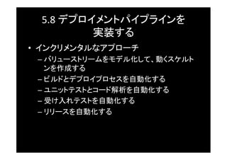 5.8	
  デプロイメントパイプラインを	
  
             実装する	
•  インクリメンタルなアプローチ	
 –  バリューストリームをモデル化して、動くスケルト
    ンを作成する	
 –  ビルドとデプロイプロセスを自動化する	
 –  ユニットテストとコード解析を自動化する	
 –  受け入れテストを自動化する	
 –  リリースを自動化する	
 