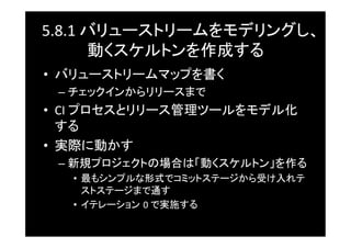 5.8.1	
  バリューストリームをモデリングし、
         動くスケルトンを作成する	
•  バリューストリームマップを書く	
 –  チェックインからリリースまで	
•  CI	
  プロセスとリリース管理ツールをモデル化
   する	
•  実際に動かす	
 –  新規プロジェクトの場合は「動くスケルトン」を作る	
   •  最もシンプルな形式でコミットステージから受け入れテ
      ストステージまで通す	
   •  イテレーション 0	
  で実施する	
 