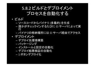 5.8.2	
  ビルドとデプロイメント	
  
         プロセスを自動化する	
•  ビルド	
  –  ソースコードからバイナリ (多義的)	
  を生成	
  –  誰かがチェックインするたびに CI	
  サーバによって実
     行	
  –  バイナリの格納場所には CI	
  サーバ経由でアクセス	
•  デプロイメント	
  –  デプロイ先環境構築	
  –  パッケージング	
  –  インストールと設定の自動化	
  –  デプロイ結果検証の自動化	
  –  1	
  ボタンデプロイ化	
 
