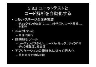5.8.3	
  ユニットテストと	
  
      コード解析を自動化する	
•  コミットステージ全体を実装	
  –  チェックインのたびに、ユニットテスト、コード解析、…
     を実行	
•  ユニットテスト	
  –  高速に実行	
•  静的解析ツール	
  –  コーディングスタイル、コードカバレッジ、サイクロマ
     チック複雑度、結合度	
•  アプリケーションの複雑化に従って肥大化	
  –  並列実行で対応可能	
 