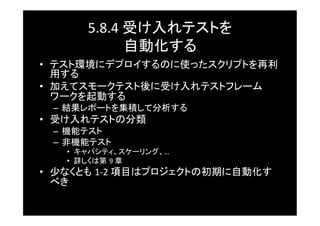 5.8.4	
  受け入れテストを	
  
                 自動化する	
•  テスト環境にデプロイするのに使ったスクリプトを再利
   用する	
•  加えてスモークテスト後に受け入れテストフレーム
   ワークを起動する	
  –  結果レポートを集積して分析する	
•  受け入れテストの分類	
  –  機能テスト	
  –  非機能テスト	
    •  キャパシティ、スケーリング、…	
  
    •  詳しくは第 9	
  章	
•  少なくとも 1-­‐2	
  項目はプロジェクトの初期に自動化す
   べき	
 