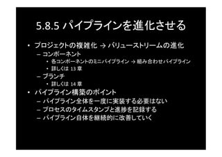 5.8.5	
  パイプラインを進化させる	
•  プロジェクトの複雑化 →	
  バリューストリームの進化	
 –  コンポーネント	
   •  各コンポーネントのミニパイプライン →	
  組み合わせパイプライン	
   •  詳しくは 13	
  章	
 –  ブランチ	
   •  詳しくは 14	
  章	
•  パイプライン構築のポイント	
 –  パイプライン全体を一度に実装する必要はない	
 –  プロセスのタイムスタンプと進捗を記録する	
 –  パイプライン自体を継続的に改善していく	
 