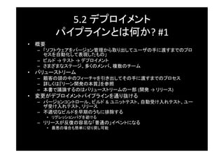 5.2	
  デプロイメント	
  
          パイプラインとは何か?	
  #1	
  
•  概要	
   –  「ソフトウェアをバージョン管理から取り出してユーザの手に渡すまでのプロ
      セスを自動化して表現したもの」	
   –  ビルド →	
  テスト →	
  デプロイメント	
   –  さまざまなステージ、多くのメンバ、複数のチーム	
•  バリューストリーム	
   –  顧客の頭の中のフィーチャを引き出してその手に渡すまでのプロセス	
   –  詳しくは『リーン開発の本質』を参照	
   –  本書で議論するのはバリューストリームの一部 (開発 →	
  リリース)	
  
•  変更がデプロイメントパイプラインを通り抜ける	
   –  バージョンコントロール、ビルド &	
  ユニットテスト、自動受け入れテスト、ユー
      ザ受け入れテスト、リリース	
   –  不適切なビルドを早期のうちに排除する	
      •  リグレッションバグを避ける	
   –  リリースが反復の容易な「普通の」イベントになる	
      •  最悪の場合も簡単に切り戻し可能	
 