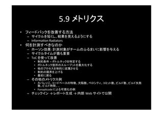 5.9	
  メトリクス	
•  フィードバックを改善する方法	
  –  サイクルを短くし、結果を見えるようにする	
  –  Informa^on	
  Radiators	
  
•  何を計測すべきなのか	
  –  ホーソン効果:	
  計測対象がチームのふるまいに影響を与える	
  –  サイクルタイムが最も重要	
  –  ToC	
  を使って改善	
     •    制約条件 =	
  ボトルネックを特定する	
     •    ボトルネック箇所のスループットを最大化する	
     •    他のプロセスを制約に従属させる	
     •    制約の限界を上げる	
     •    最初に戻る	
  –  その他のメトリクス例	
     •  カバレッジ、コードベースの特徴、欠陥数、ベロシティ、コミット数、ビルド数、ビルド失敗
        数、ビルド時間、…	
  
     •  Panop^code	
  による可視化の例	
  –  チェックイン →	
  レポート生成 →	
  内部 Web	
  サイトで公開	
 