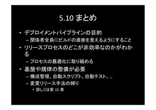 5.10	
  まとめ	
•  デプロイメントパイプラインの目的	
 –  関係者全員にビルドの進捗を見えるようにすること	
•  リリースプロセスのどこが非効率なのかがわか
   る	
 –  プロセスの最適化に取り組める	
•  基盤や規律の整備が必要	
 –  構成管理、自動スクリプト、自動テスト、…	
  
 –  変更リリース手法の縛り 	
  	
	
   •  詳しくは第 15	
  章	
 