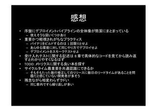 感想	
•  序盤にデプロイメントパイプラインの全体像が簡潔にまとまっている	
  –  使えそうな図いくつかあり	
•  重要かつ軽視されがちなプラクティス	
  –  バイナリをビルドするのは 1	
  回限りとせよ	
  –  あらゆる環境に対して同じやり方でデプロイせよ	
  –  デプロイメントをスモークテストせよ	
•  受け入れテストに関する記述は 8	
  章で具体的なコードを見てから読み返
   すとわかりやすくなるはず	
•  TODO:	
  メトリクスに関する良い本を探す	
•  サイクルタイム最重要を共通認識にできるか	
  –  そもそもたった数行修正してのリリースに数日のリードタイムがあることを問
     題だと感じていない開発者が多そう	
•  残念ながら相変わらずクドい	
  –  同じ章内ですら繰り返しが多い	
 
