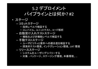 5.2	
  デプロイメント	
  
      パイプラインとは何か?	
  #2	
  
•  ステージ	
  –  コミットステージ	
    •  技術レベルで検証する	
    •  コンパイル、ユニットテスト、コード解析	
  –  自動受け入れテストステージ	
    •  機能および非機能レベルで検証する	
  –  手動テストステージ	
    •  ユーザビリティと要件への適合度を検証する	
    •  探索的テスト環境、インテグレーション環境、UAT	
  環境	
  –  リリースステージ	
    •  システムをユーザにデリバリーする	
    •  対象:	
  	
  パッケージ、ステージング環境、本番環境、…	
  
 