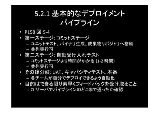 5.2.1	
  基本的なデプロイメント	
  
               パイプライン	
•  P158	
  図 5-­‐4	
  
•  第一ステージ:	
  コミットステージ	
  –  ユニットテスト、バイナリ生成、成果物リポジトリへ格納	
  –  並列実行可	
•  第二ステージ:	
  自動受け入れテスト	
  –  コミットステージより時間がかかる (1-­‐2	
  時間)	
  
  –  並列実行可	
•  その後分岐:	
  UAT、キャパシティテスト、本番	
  –  各チームが自分でデプロイできるよう自動化	
•  目的はできる限り素早くフィードバックを受け取ること	
  –  CI	
  サーバでパイプラインのどこまで通ったか確認	
 