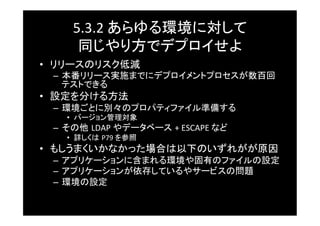 5.3.2	
  あらゆる環境に対して	
  
      同じやり方でデプロイせよ	
•  リリースのリスク低減	
 –  本番リリース実施までにデプロイメントプロセスが数百回
    テストできる	
•  設定を分ける方法	
 –  環境ごとに別々のプロパティファイル準備する	
    •  バージョン管理対象	
 –  その他 LDAP	
  やデータベース +	
  ESCAPE	
  など	
    •  詳しくは P79	
  を参照	
•  もしうまくいかなかった場合は以下のいずれがが原因	
 –  アプリケーションに含まれる環境や固有のファイルの設定	
 –  アプリケーションが依存しているやサービスの問題	
 –  環境の設定	
 