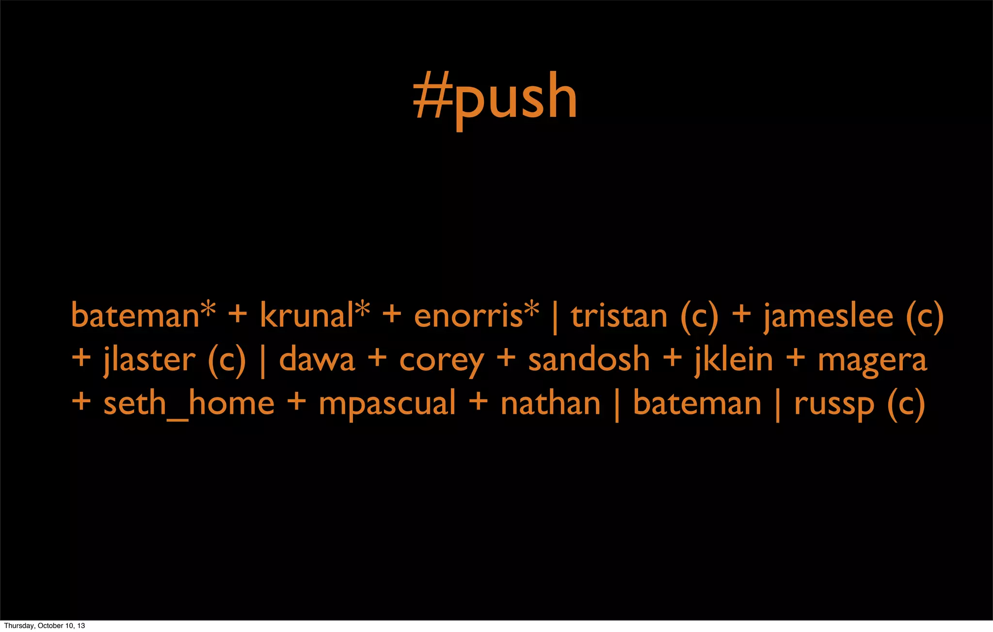 #push
bateman* + krunal* + enorris* | tristan (c) + jameslee (c)
+ jlaster (c) | dawa + corey + sandosh + jklein + magera
+ seth_home + mpascual + nathan | bateman | russp (c)
Thursday, October 10, 13
 