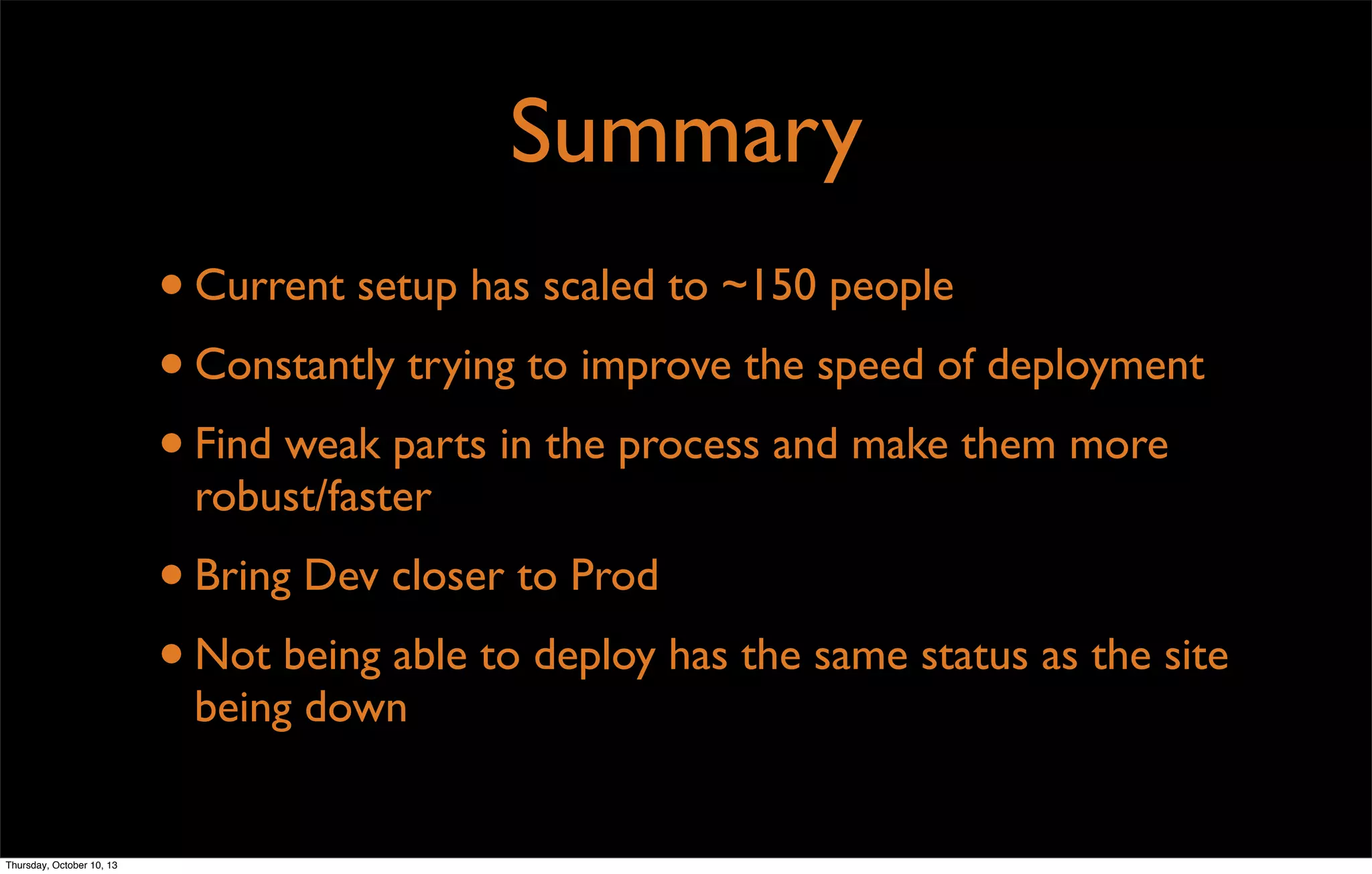 Summary
•Current setup has scaled to ~150 people
•Constantly trying to improve the speed of deployment
•Find weak parts in the process and make them more
robust/faster
•Bring Dev closer to Prod
•Not being able to deploy has the same status as the site
being down
Thursday, October 10, 13
 