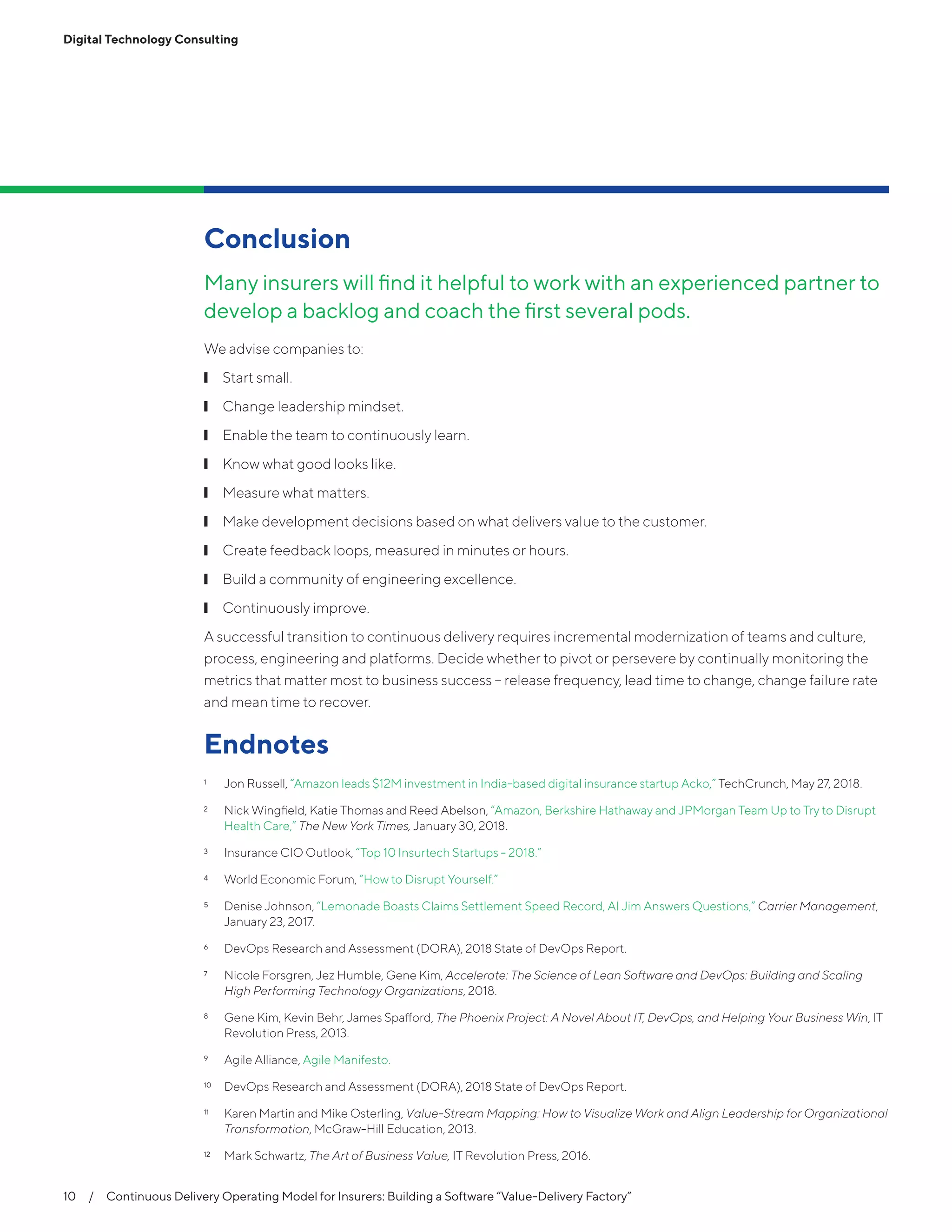 10  /  Continuous Delivery Operating Model for Insurers: Building a Software “Value-Delivery Factory”
Digital Technology Consulting
Conclusion
Many insurers will find it helpful to work with an experienced partner to
develop a backlog and coach the first several pods.
We advise companies to:
❙❙ Start small.
❙❙ Change leadership mindset.
❙❙ Enable the team to continuously learn.
❙❙ Know what good looks like.
❙❙ Measure what matters.
❙❙ Make development decisions based on what delivers value to the customer.
❙❙ Create feedback loops, measured in minutes or hours.
❙❙ Build a community of engineering excellence.
❙❙ Continuously improve.
A successful transition to continuous delivery requires incremental modernization of teams and culture,
process, engineering and platforms. Decide whether to pivot or persevere by continually monitoring the
metrics that matter most to business success -- release frequency, lead time to change, change failure rate
and mean time to recover.
Endnotes
1	 Jon Russell, “Amazon leads $12M investment in India-based digital insurance startup Acko,” TechCrunch, May 27, 2018.
2	 Nick Wingfield, Katie Thomas and Reed Abelson, “Amazon, Berkshire Hathaway and JPMorgan Team Up to Try to Disrupt
Health Care,” The New York Times, January 30, 2018.
3	 Insurance CIO Outlook, “Top 10 Insurtech Startups - 2018.”
4	 World Economic Forum, “How to Disrupt Yourself.”
5	 Denise Johnson, “Lemonade Boasts Claims Settlement Speed Record, AI Jim Answers Questions,” Carrier Management,
January 23, 2017.
6	 DevOps Research and Assessment (DORA), 2018 State of DevOps Report.
7	 Nicole Forsgren, Jez Humble, Gene Kim, Accelerate: The Science of Lean Software and DevOps: Building and Scaling
High Performing Technology Organizations, 2018.
8	 Gene Kim, Kevin Behr, James Spafford, The Phoenix Project: A Novel About IT, DevOps, and Helping Your Business Win, IT
Revolution Press, 2013.
9	 Agile Alliance, Agile Manifesto.
10	 DevOps Research and Assessment (DORA), 2018 State of DevOps Report.
11	 Karen Martin and Mike Osterling, Value-Stream Mapping: How to Visualize Work and Align Leadership for Organizational
Transformation, McGraw-Hill Education, 2013.
12	 Mark Schwartz, The Art of Business Value, IT Revolution Press, 2016.
 