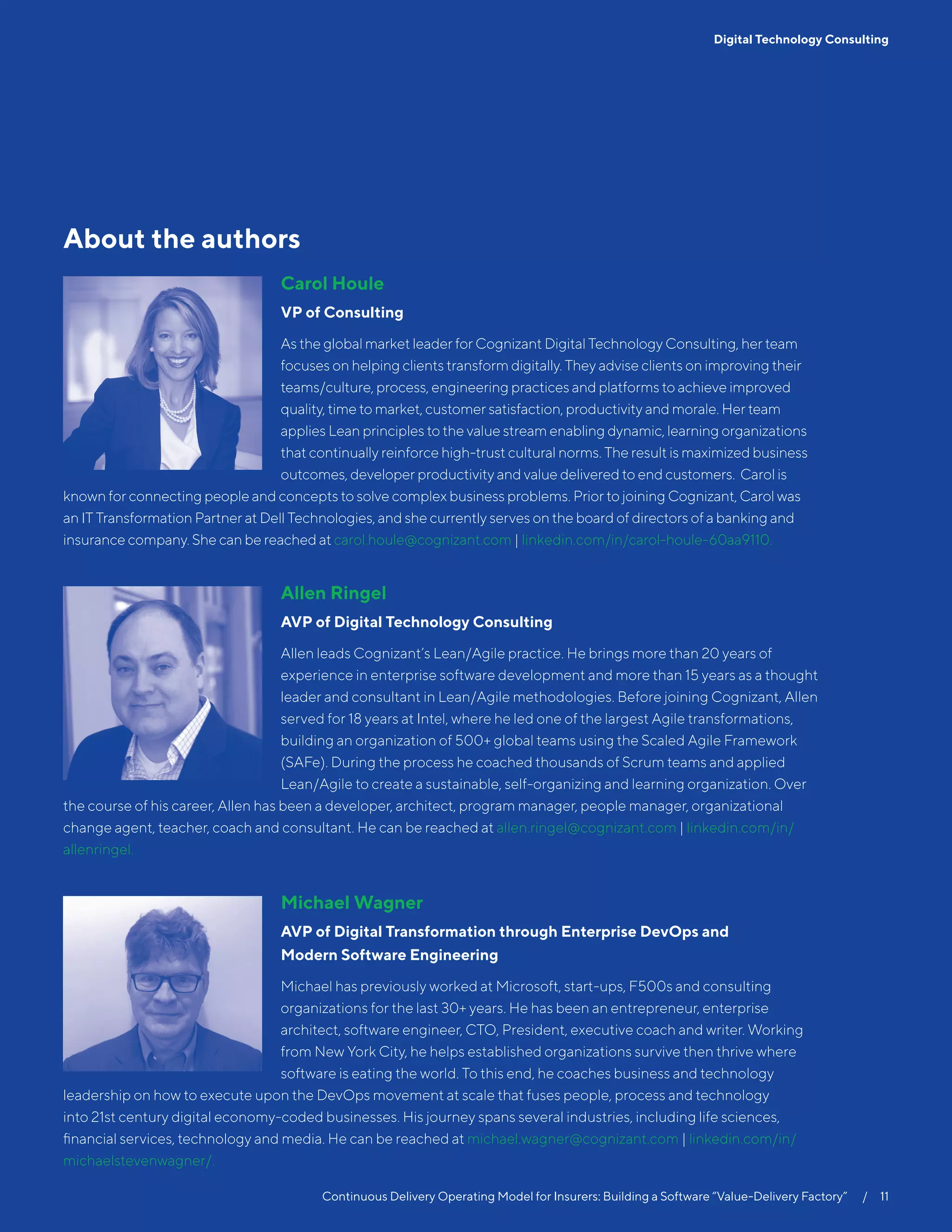 Continuous Delivery Operating Model for Insurers: Building a Software “Value-Delivery Factory”   /  11
Digital Technology Consulting
About the authors
Carol Houle
VP of Consulting
As the global market leader for Cognizant Digital Technology Consulting, her team
focuses on helping clients transform digitally. They advise clients on improving their
teams/culture, process, engineering practices and platforms to achieve improved
quality, time to market, customer satisfaction, productivity and morale. Her team
applies Lean principles to the value stream enabling dynamic, learning organizations
that continually reinforce high-trust cultural norms. The result is maximized business
outcomes, developer productivity and value delivered to end customers. Carol is
known for connecting people and concepts to solve complex business problems. Prior to joining Cognizant, Carol was
an IT Transformation Partner at Dell Technologies, and she currently serves on the board of directors of a banking and
insurance company. She can be reached at carol.houle@cognizant.com | linkedin.com/in/carol-houle-60aa9110.
Allen Ringel
AVP of Digital Technology Consulting
Allen leads Cognizant’s Lean/Agile practice. He brings more than 20 years of
experience in enterprise software development and more than 15 years as a thought
leader and consultant in Lean/Agile methodologies. Before joining Cognizant, Allen
served for 18 years at Intel, where he led one of the largest Agile transformations,
building an organization of 500+ global teams using the Scaled Agile Framework
(SAFe). During the process he coached thousands of Scrum teams and applied
Lean/Agile to create a sustainable, self-organizing and learning organization. Over
the course of his career, Allen has been a developer, architect, program manager, people manager, organizational
change agent, teacher, coach and consultant. He can be reached at allen.ringel@cognizant.com | linkedin.com/in/
allenringel.
Michael Wagner
AVP of Digital Transformation through Enterprise DevOps and
Modern Software Engineering
Michael has previously worked at Microsoft, start-ups, F500s and consulting
organizations for the last 30+ years. He has been an entrepreneur, enterprise
architect, software engineer, CTO, President, executive coach and writer. Working
from New York City, he helps established organizations survive then thrive where
software is eating the world. To this end, he coaches business and technology
leadership on how to execute upon the DevOps movement at scale that fuses people, process and technology
into 21st century digital economy-coded businesses. His journey spans several industries, including life sciences,
financial services, technology and media. He can be reached at michael.wagner@cognizant.com | linkedin.com/in/
michaelstevenwagner/.
 